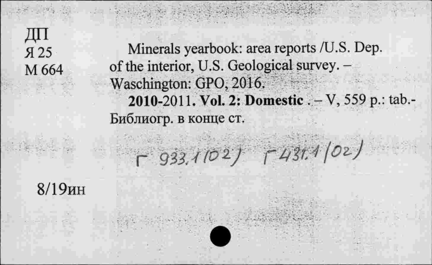 ﻿Я 25
М664
Minerals yearbook: area reports /U.S. Dep. of the interior, U.S. Geological survey. -Waschington: GPO, 2016.
2010-2011. Vol. 2: Domestic . - V, 559 p.: tab.-Библиогр. в конце ст.
Г	Г I^J
8/19ин